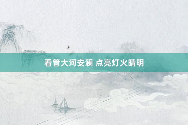 看管大河安澜 点亮灯火晴明