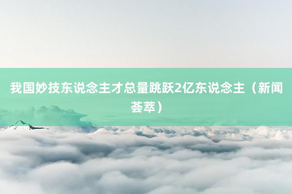 我国妙技东说念主才总量跳跃2亿东说念主（新闻荟萃）