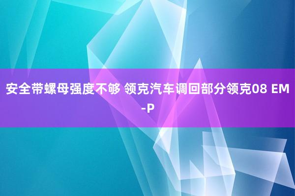 安全带螺母强度不够 领克汽车调回部分领克08 EM-P