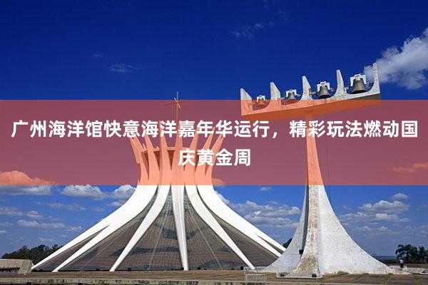 广州海洋馆快意海洋嘉年华运行，精彩玩法燃动国庆黄金周