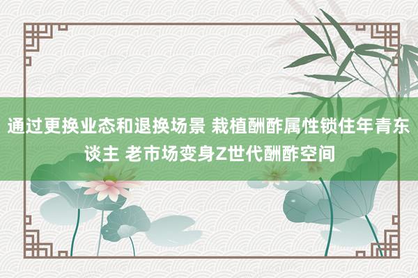 通过更换业态和退换场景 栽植酬酢属性锁住年青东谈主 老市场变身Z世代酬酢空间