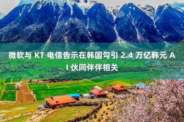 微软与 KT 电信告示在韩国勾引 2.4 万亿韩元 AI 伙同伴伴相关