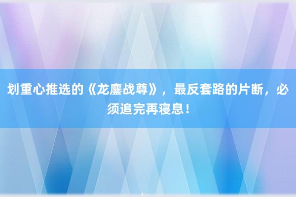 划重心推选的《龙鏖战尊》，最反套路的片断，必须追完再寝息！