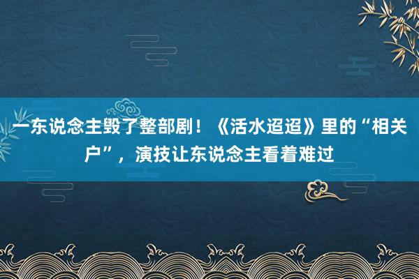 一东说念主毁了整部剧！《活水迢迢》里的“相关户”，演技让东说念主看着难过