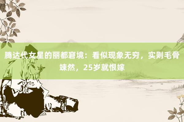 腾达代女星的丽都窘境：看似现象无穷，实则毛骨竦然，25岁就恨嫁