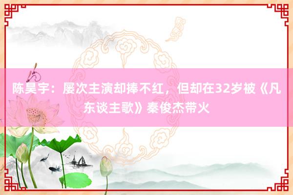 陈昊宇：屡次主演却捧不红，但却在32岁被《凡东谈主歌》秦俊杰带火