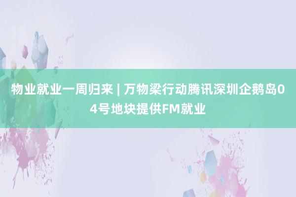 物业就业一周归来 | 万物梁行动腾讯深圳企鹅岛04号地块提供FM就业