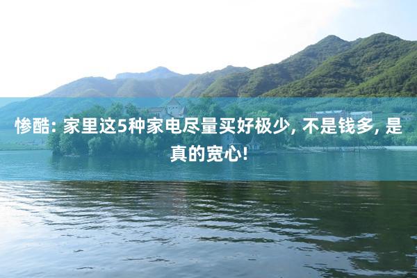 惨酷: 家里这5种家电尽量买好极少, 不是钱多, 是真的宽心!
