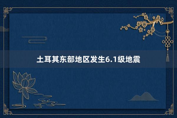 土耳其东部地区发生6.1级地震