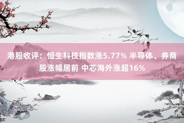 港股收评:恒生科技指数涨5.77% 半导体、券商股涨幅居前 中芯海外涨超16%