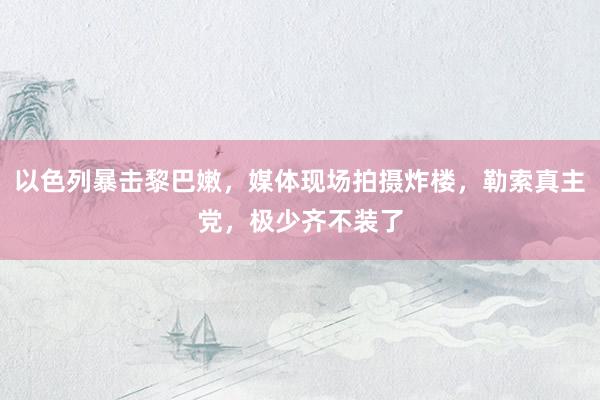 以色列暴击黎巴嫩，媒体现场拍摄炸楼，勒索真主党，极少齐不装了