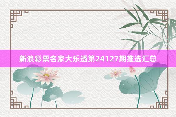 新浪彩票名家大乐透第24127期推选汇总