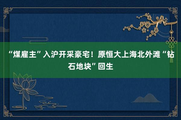 “煤雇主”入沪开采豪宅！原恒大上海北外滩“钻石地块”回生