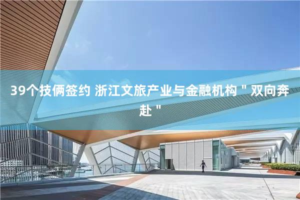 39个技俩签约 浙江文旅产业与金融机构＂双向奔赴＂