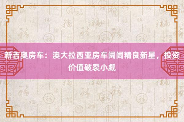新吉奥房车：澳大拉西亚房车阛阓精良新星，投资价值破裂小觑