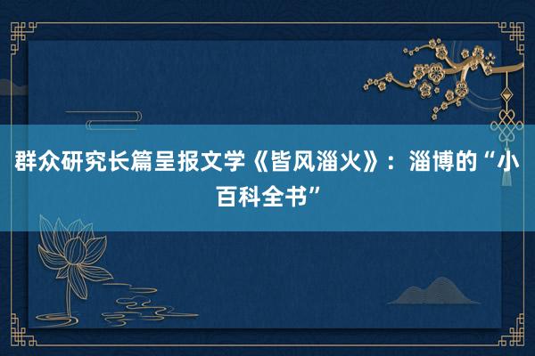 群众研究长篇呈报文学《皆风淄火》：淄博的“小百科全书”