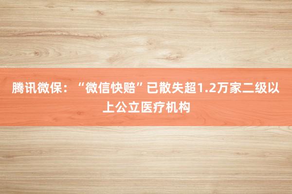 腾讯微保：“微信快赔”已散失超1.2万家二级以上公立医疗机构