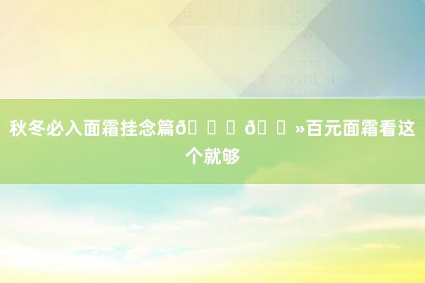 秋冬必入面霜挂念篇👉🏻百元面霜看这个就够