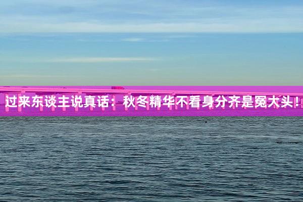 过来东谈主说真话:秋冬精华不看身分齐是冤大头!