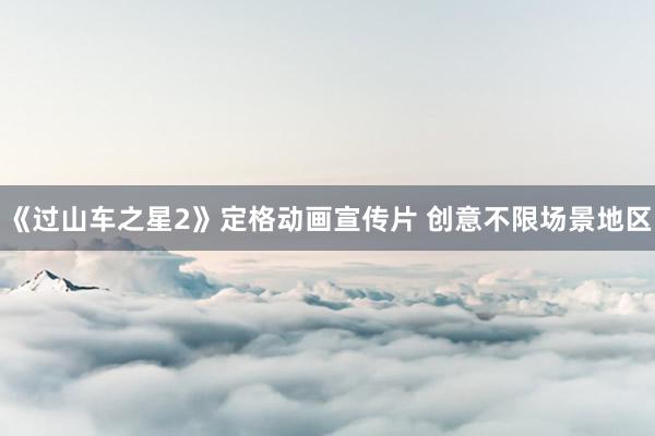 《过山车之星2》定格动画宣传片 创意不限场景地区