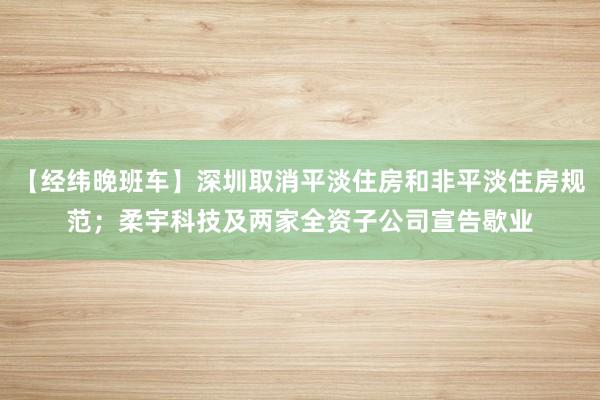 【经纬晚班车】深圳取消平淡住房和非平淡住房规范；柔宇科技及两家全资子公司宣告歇业