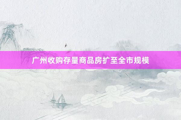 广州收购存量商品房扩至全市规模