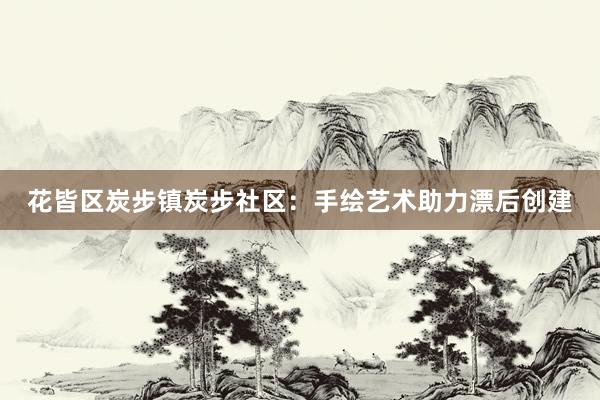 花皆区炭步镇炭步社区:手绘艺术助力漂后创建