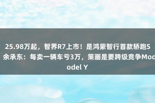 25.98万起，智界R7上市！是鸿蒙智行首款轿跑SUV，余承东：每卖一辆车亏3万，策画是要跨级竞争Model Y