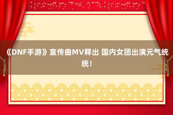 《DNF手游》宣传曲MV释出 国内女团出演元气统统！