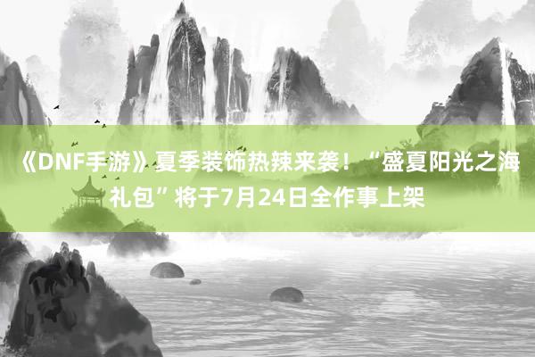《DNF手游》夏季装饰热辣来袭！“盛夏阳光之海礼包”将于7月24日全作事上架