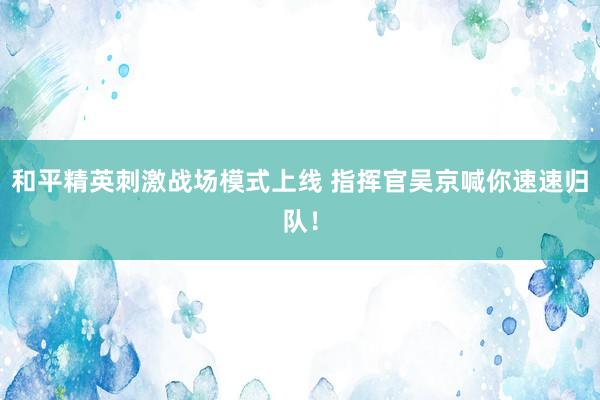 和平精英刺激战场模式上线 指挥官吴京喊你速速归队！
