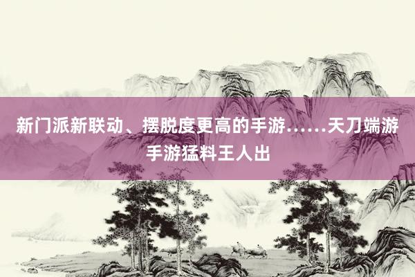 新门派新联动、摆脱度更高的手游……天刀端游手游猛料王人出