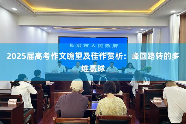 2025届高考作文瞻望及佳作赏析：峰回路转的多维寰球