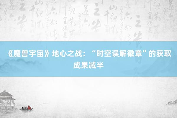 《魔兽宇宙》地心之战：“时空误解徽章”的获取成果减半