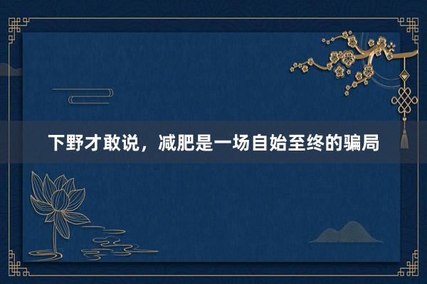 下野才敢说,减肥是一场自始至终的骗局